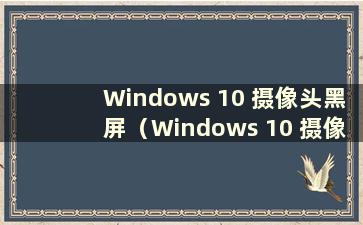 Windows 10 摄像头黑屏（Windows 10 摄像头黑屏）